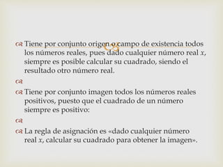  Tiene por conjunto origen o campo de existencia todos
los números reales, pues dado cualquier número real x,
siempre es posible calcular su cuadrado, siendo el
resultado otro número real.

 Tiene por conjunto imagen todos los números reales
positivos, puesto que el cuadrado de un número
siempre es positivo:

 La regla de asignación es «dado cualquier número
real x, calcular su cuadrado para obtener la imagen».
 
