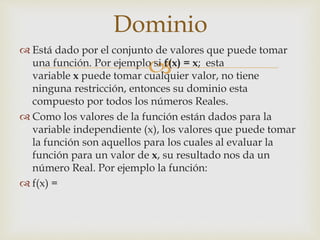 
 Está dado por el conjunto de valores que puede tomar
una función. Por ejemplo si f(x) = x; esta
variable x puede tomar cualquier valor, no tiene
ninguna restricción, entonces su dominio esta
compuesto por todos los números Reales.
 Como los valores de la función están dados para la
variable independiente (x), los valores que puede tomar
la función son aquellos para los cuales al evaluar la
función para un valor de x, su resultado nos da un
número Real. Por ejemplo la función:
 f(x) =
Dominio
 