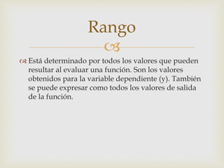 
 Está determinado por todos los valores que pueden
resultar al evaluar una función. Son los valores
obtenidos para la variable dependiente (y). También
se puede expresar como todos los valores de salida
de la función.
Rango
 