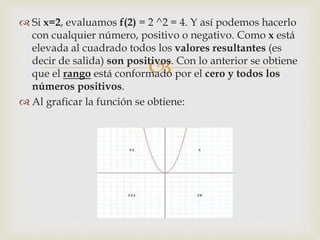 
 Si x=2, evaluamos f(2) = 2 ^2 = 4. Y así podemos hacerlo
con cualquier número, positivo o negativo. Como x está
elevada al cuadrado todos los valores resultantes (es
decir de salida) son positivos. Con lo anterior se obtiene
que el rango está conformado por el cero y todos los
números positivos.
 Al graficar la función se obtiene:
 