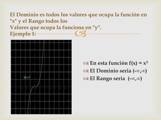 
El Dominio es todos los valores que ocupa la función en
"x" y el Rango todos los
Valores que ocupa la funciona en "y".
Ejemplo 1:
 En esta función f(x) = x³
 El Dominio seria (-∞,∞)
 El Rango seria (-∞,∞)
 