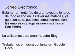 Correo Electrónico Esta herramienta fue de gran ayuda a lo largo de todo el año en las diversas materias, ya que con este, pudimos comunicarnos con las empresas y lugares que visitamos en San Pedro. Lo utilizamos para crear nuestro Blog. Trabajamos en forma conjunta en  Google Docs 