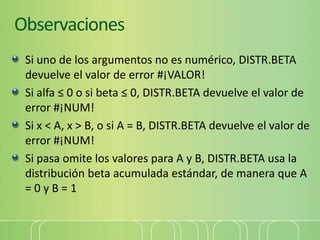 Observaciones
Si uno de los argumentos no es numérico, DISTR.BETA
devuelve el valor de error #¡VALOR!
Si alfa ≤ 0 o si beta ≤ 0, DISTR.BETA devuelve el valor de
error #¡NUM!
Si x < A, x > B, o si A = B, DISTR.BETA devuelve el valor de
error #¡NUM!
Si pasa omite los valores para A y B, DISTR.BETA usa la
distribución beta acumulada estándar, de manera que A
= 0 y B = 1
 