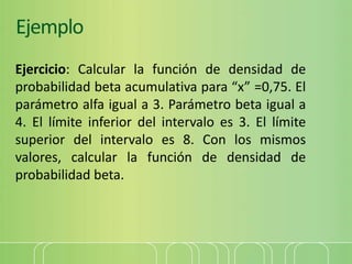 Ejemplo
Ejercicio: Calcular la función de densidad de
probabilidad beta acumulativa para “x” =0,75. El
parámetro alfa igual a 3. Parámetro beta igual a
4. El límite inferior del intervalo es 3. El límite
superior del intervalo es 8. Con los mismos
valores, calcular la función de densidad de
probabilidad beta.
 