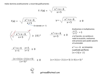 Hallar dominio analíticamente y recorrido gráficamente:
f : f (x) =
x 2 + x – 6
x + 5
f (x) = x 2 + x – 6
x + 5
En donde x ≠ - 5
x 2 + x – 6
x + 5
≥ 0y =
2
x 2 + x – 6
x + 5
≥ ( 0 ) 2
x 2 + x – 6
x + 5
≥ 0
Analicemos si multiplicamos
x + 5
x + 5
= 1
a la fracción, no cambia en
nada la ecuación, realizamos
este proceso para poder pasarlo
al numerador
x 2 + x – 6
x + 5
≥ 0
x + 5
x + 5
x 2 + x – 6 es trinomio
cuadrado perfecto
( x + 3 )( x - 2 )
( x + 3 ) ( x – 2 ) ( x + 5)
( x + 5) 2
≥ 0
getresa@hotmail.com
( x + 3 ) ( x – 2 ) ( x + 5) ≥ 0 ( x + 5) 2
 