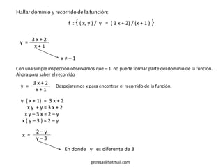 Hallar dominio y recorridodela función:
f : {( x, y ) / y = ( 3 x + 2) / (x + 1 ) }
3 x + 2
x + 1
y =
x ≠ – 1
getresa@hotmail.com
Con una simple inspección observamos que – 1 no puede formar parte del dominio de la función.
Ahora para saber el recorrido
3 x + 2
x + 1
y = Despejaremos x para encontrar el recorrido de la función:
y ( x + 1) = 3 x + 2
x y + y = 3 x + 2
x y – 3 x = 2 – y
x ( y – 3 ) = 2 – y
x =
2 – y
y – 3
En donde y es diferente de 3
 