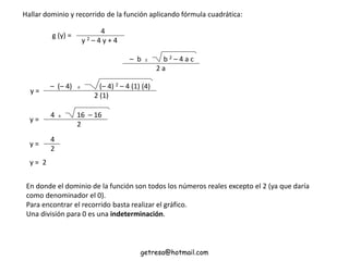 Hallar dominio y recorrido de la función aplicando fórmula cuadrática:
– b ± b 2 – 4 a c
2 a
4
y 2 – 4 y + 4
g (y) =
– (– 4) ± (– 4) 2 – 4 (1) (4)
2 (1)
y =
4 ± 16 – 16
2
y =
4
2
y =
y = 2
En donde el dominio de la función son todos los números reales excepto el 2 (ya que daría
como denominador el 0).
Para encontrar el recorrido basta realizar el gráfico.
Una división para 0 es una indeterminación.
getresa@hotmail.com
 
