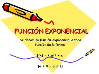 FUNCIÓN EXPONENCIAL Se denomina  función exponencial  a toda función de la forma  f(x) = k.a x-b  + c   (a > 0    a    1) 
