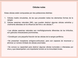 Células nulas
Estas células están compuestas por dos poblaciones distintas:
1. Células madre circulantes, de las que proceden todos los elementos formes de la
sangre
2. Células asesinas naturales (NK), que pueden destruir algunas células extrañas y
viralmente alteradas sin la influencia del timo o de células T.
• Las células asesinas naturales son morfológicamente diferentes de los linfocitos,
con gránulos intracelulares prominentes.
• Constituyen una pequeña fracción de las células de la sangre periférica.
• No presentan receptores antígeno-anticuerpo, pero son capaces de reconocer y
eliminar un número limitado de células anormales.
• Se conoce su capacidad para destruir algunas células tumorales o infectadas por
virus y que desempeñan una importante función en la inmunidad innata.
 