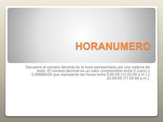 HORANUMERO
Devuelve el número decimal de la hora representada por una cadena de
texto. El número decimal es un valor comprendido entre 0 (cero) y
0,99988426 que representa las horas entre 0:00:00 (12:00:00 a.m.) y
23:59:59 (11:59:59 p.m.).
 