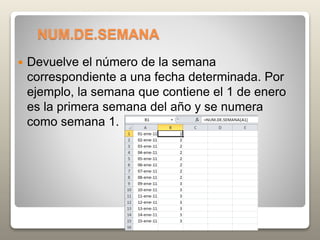 NUM.DE.SEMANA
 Devuelve el número de la semana
correspondiente a una fecha determinada. Por
ejemplo, la semana que contiene el 1 de enero
es la primera semana del año y se numera
como semana 1.
 