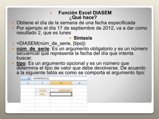  Función Excel DIASEM
¿Qué hace?
 Obtiene el día de la semana de una fecha especificada
 Por ejemplo el día 17 de septiembre de 2012, va a dar como
resultado 2, que es lunes
 Sintaxis
 =DIASEM(núm_de_serie, [tipo])
 núm_de_serie: Es un argumento obligatorio y es un número
secuencial que representa la fecha del día que intenta
buscar.
 tipo: Es un argumento opcional y es un número que
determina el tipo de valor que debe devolverse. De acuerdo
a la siguiente tabla es como se comporta el argumento tipo:
 