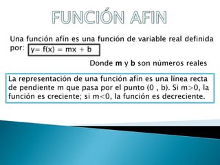 Una función afín es una función de variable real definida
por: y= f(x) = mx + b

                      Donde m y b son números reales

La representación de una función afín es una línea recta
de pendiente m que pasa por el punto (0 , b). Si m>0, la
función es creciente; si m<0, la función es decreciente.
 
