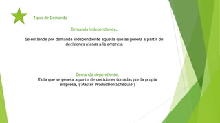 Tipos de Demanda
Demanda independiente.
Se entiende por demanda independiente aquella que se genera a partir de
decisiones ajenas a la empresa

Demanda dependiente.
Es la que se genera a partir de decisiones tomadas por la propia
empresa, ("Master Production Schedule")

 