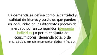 La demanda se define como la cantidad y
calidad de bienes y servicios que pueden
ser adquiridos en los diferentes precios del
mercado por un consumidor (demanda
individual) o por el conjunto de
consumidores (demanda total o de
mercado), en un momento determinado.

 
