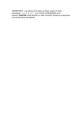 IMPORTANTE Los valores de la matriz se deben colocar en orden
ascendente: ...,-2, -1, 0, 1, 2, ..., A-Z, FALSO, VERDADERO; de lo
contrario, BUSCAR puede devolver un valor incorrecto. El texto en mayúsculas
y en minúsculas es equivalente.
 