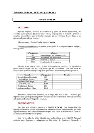 Funciones BUSCAR, BUSCARV y BUSCARH
Función BUSCAR
ACTIVIDAD:
Nuestra empresa, dedicada la distribución y venta de bebidas refrescantes, ha
decidido (como método de promoción y vía de investigación de mercado) premiar a
aquellos consumidores que envíen las etiquetas de los refrescos de dos litros a un
determinado apartado de correos.
Abre un nuevo Libro de Excel y llámalo Premios.
La tabla de correspondencia de premios, que copiarás en el rango A9:B13 de la Hoja 1,
es la siguiente:
Nº de puntos Premio
500 Una camiseta y una bolsa deportiva
1000 Un walkman con auriculares
2000 Una torre de música
4000 Un ordenador de sobremesa
Al cabo de un mes se elabora la lista de los primeros ganadores, incluyendo los
puntos obtenidos por cada uno y el premio que les corresponde. Esta lista, antes de
introducir los premios conseguidos por los ganadores, presenta la siguiente apariencia:
Ganador Nº de puntos Premio
Antonio Buesa Fernández 600
Catalina Lago Herrera 1200
Roberto Suárez Vega 900
Luis Ferrer Mas 2100
Ana Sánchez Torres 500
José Alonso Parra Oliver 4050
Se trata de confeccionar dicha lista, en el rango A1:C7 de la Hoja 1, de modo que
el premio conseguido por cada ganador aparezca automáticamente en la tercera columna
sólo con introducir el nº de puntos obtenido.
PROCEDIMIENTO:
Para esto será necesario recurrir a la función BUSCAR. Esta función busca la
correspondencia con el valor de una tabla en otra tabla distinta. Es útil siempre que en la
segunda tabla sólo haya una correspondencia para cada valor; en nuestro caso, a cada nº
de puntos corresponde un solo premio.
Una vez copiadas las tablas indicadas más arriba, sitúate en la celda C2. Activa el
asistente para funciones y selecciona, en Categorías de funciones, Búsqueda y
1
 