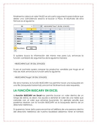 Finalmente coloca el valor FALSO en el cuarto argumento para indicar que
deseo una coincidencia exacta al buscar a Paco. El resultado de esta
fórmula es el siguiente:
Si quisiera busca la información del mismo mes para Luis, entonces la
función cambiará de argumentos de la siguiente manera:
=BUSCARH("Luis", B1:D6, 3,FALSO)
Si por el contrario quiero conocer los productos vendidos por Hugo en el
mes de Abril, entonces la función sería la siguiente:
=BUSCARH("Hugo", B1:D6, 5,FALSO)
De esta manera, la función BUSCARH nos permite hacer una búsqueda en
una fila (búsqueda horizontal) y encontrar fácilmente el valor requerido.
LA FUNCIÓN BUSCARV EN EXCEL
La función BUSCARV en Excel nos permite buscar un valor dentro de un
rango de datos, es decir, nos ayuda a obtener el valor de una tabla que
coincide con el valor que estamos buscando. Un ejemplo sencillo que
podemos resolver con la función BUSCARV es la búsqueda dentro de un
directorio telefónico.
Si queremos tener éxito para encontrar el teléfono de una persona dentro
del directorio telefónico de nuestra localidad debemos tener el nombre
 