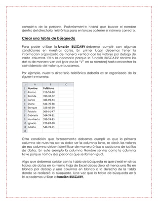 completo de la persona. Posteriormente habrá que buscar el nombre
dentro del directorio telefónico para entonces obtener el número correcto.
Crear una tabla de búsqueda
Para poder utilizar la función BUSCARV debemos cumplir con algunas
condiciones en nuestros datos. En primer lugar debemos tener la
información organizada de manera vertical con los valores por debajo de
cada columna. Esto es necesario porque la función BUSCARV recorre los
datos de manera vertical (por eso la “V” en su nombre) hasta encontrar la
coincidencia del valor que buscamos.
Por ejemplo, nuestro directorio telefónico debería estar organizado de la
siguiente manera:
Otra condición que forzosamente debemos cumplir es que la primera
columna de nuestros datos debe ser la columna llave, es decir, los valores
de esa columna deben identificar de manera única a cada una de las filas
de datos. En este ejemplo la columna Nombre servirá como la columna
llave porque no hay dos personas que se llamen igual.
Algo que debemos cuidar con la tabla de búsqueda es que si existen otras
tablas de datos en la misma hoja de Excel debes dejar al menos una fila en
blanco por debajo y una columna en blanco a la derecha de la tabla
donde se realizará la búsqueda. Una vez que la tabla de búsqueda está
lista podemos utilizar la función BUSCARV.
 