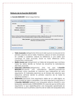 Sintaxis de la función BUSCARV
La función BUSCARV tiene 4 argumentos:
 Valor_buscado (obligat orio): Este es el valor que se va a buscar en la
primera columna de la tabla. Podemos colocar el texto encerrado
en comillas o podemos colocar la referencia a una celda que
contenga el valor buscado. Excel no hará diferencia entre
mayúsculas y minúsculas.
 Matriz_buscar_en (obligat orio): La tabla de búsqueda que contiene
todos los datos donde se tratará de encontrar la coincidencia
del Valor_buscado.
 Indicador_columnas (obligat orio): Una vez que la función
BUSCARV encuentre una coincidencia delValor_buscado nos
devolverá como resultado la columna que indiquemos en este
argumento. El Indicador_columnas es el número de columna que
deseamos obtener siendo la primera columna de la tabla la
columna número 1.
 Ordenado (opcional): Este argumento debe ser un valor lógico, es
decir, puede ser falso o verdadero. Con este argumento indicamos si
la función BUSCARV realizará una búsqueda exacta (FALSO) o una
búsqueda aproximada (VERDADERO). En caso de que se omita este
argumento o que especifiquemos una búsqueda aproximada se
recomienda que la primera columna de la tabla de búsqueda esté
 