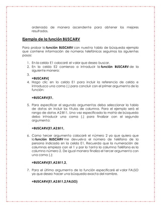 ordenada de manera ascendente para obtener los mejores
resultados.
Ejemplo de la función BUSCARV
Para probar la función BUSCARV con nuestra tabla de búsqueda ejemplo
que contiene información de números telefónicos seguimos los siguientes
pasos:
1. En la celda E1 colocaré el valor que deseo buscar.
2. En la celda E2 comienzo a introducir la función BUSCARV de la
siguiente manera:
3.
=BUSCARV(
4. Hago clic en la celda E1 para incluir la referencia de celda e
introduzco una coma (,) para concluir con el primer argumento de la
función:
=BUSCARV(E1,
5. Para especificar el segundo argumentos debo seleccionar la tabla
de datos sin incluir los títulos de columna. Para el ejemplo será el
rango de datos A2:B11. Una vez especificada la matriz de búsqueda
debo introducir una coma (,) para finalizar con el segundo
argumento:
=BUSCARV(E1,A2:B11,
6. Como tercer argumento colocaré el número 2 ya que quiero que
la función BUSCARV me devuelva el número de teléfono de la
persona indicada en la celda E1. Recuerda que la numeración de
columnas empieza con el 1 y por lo tanto la columna Teléfono es la
columna número 2. De igual manera finalizo el tercer argumento con
una coma (,):
=BUSCARV(E1,A2:B11,2,
7. Para el último argumento de la función especificaré el valor FALSO
ya que deseo hacer una búsqueda exacta del nombre.
=BUSCARV(E1,A2:B11,2,FALSO)
 
