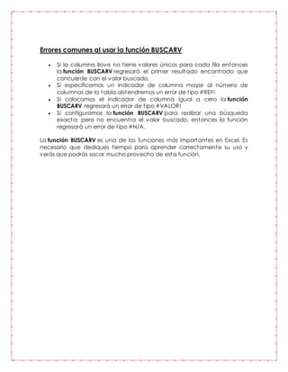 Errores comunes al usar la función BUSCARV
 Si la columna llave no tiene valores únicos para cada fila entonces
la función BUSCARV regresará el primer resultado encontrado que
concuerde con el valor buscado.
 Si especificamos un indicador de columna mayor al número de
columnas de la tabla obtendremos un error de tipo #REF!
 Si colocamos el indicador de columna igual a cero la función
BUSCARV regresará un error de tipo #VALOR!
 Si configuramos la función BUSCARV para realizar una búsqueda
exacta, pero no encuentra el valor buscado, entonces la función
regresará un error de tipo #N/A.
La función BUSCARV es una de las funciones más importantes en Excel. Es
necesario que dediques tiempo para aprender correctamente su uso y
verás que podrás sacar mucho provecho de esta función.
 