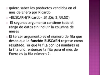 quiero saber los productos vendidos en el
mes de Enero por Ricardo
=BUSCARH("Ricardo«;B1:C6; 2;FALSO)
El segundo argumento contiene todo el
rango de datos sin incluir la columna de
meses
El tercer argumento es el número de fila que
deseo que la función BUSCARH regrese como
resultado. Ya que la fila con los nombres es
la fila uno, entonces la fila para el mes de
Enero es la fila número 2.
 
