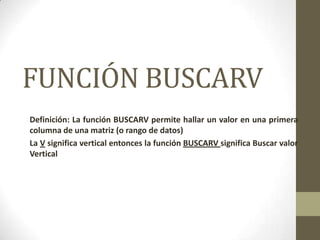 FUNCIÓN BUSCARV
Definición: La función BUSCARV permite hallar un valor en una primera
columna de una matriz (o rango de datos)
La V significa vertical entonces la función BUSCARV significa Buscar valor
Vertical
 