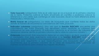 Valor buscado (obligatorio): Este es el valor que se va a buscar en la primera columna
de la tabla. Podemos colocar el texto encerrado en comillas o podemos colocar la
referencia a una celda que contenga el valor buscado. Excel no hará diferencia entre
mayúsculas y minúsculas.
 Matriz buscar en (obligatorio): La tabla de búsqueda que contiene todos los datos
donde se tratará de encontrar la coincidencia del Valor_buscado.
 Indicador columnas (obligatorio): Una vez que la función BUSCARV encuentre una
coincidencia del Valor buscado nos devolverá como resultado la columna que
indiquemos en este argumento. El Indicador columnas es el número de columna que
deseamos obtener siendo la primera columna de la tabla la columna número 1.
 Ordenado (opcional): Este argumento debe ser un valor lógico, es decir, puede ser falso
o verdadero. Con este argumento indicamos si la función BUSCARV realizará una
búsqueda exacta (FALSO) o una búsqueda aproximada (VERDADERO). En caso de que
se omita este argumento o que especifiquemos una búsqueda aproximada se
recomienda que la primera columna de la tabla de búsqueda esté ordenada de
manera ascendente para obtener los mejores resultados.
 