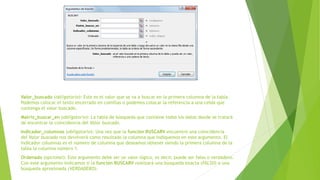 Valor_buscado (obligatorio): Este es el valor que se va a buscar en la primera columna de la tabla.
Podemos colocar el texto encerrado en comillas o podemos colocar la referencia a una celda que
contenga el valor buscado.
Matriz_buscar_en (obligatorio): La tabla de búsqueda que contiene todos los datos donde se tratará
de encontrar la coincidencia del Valor buscado.
Indicador_columnas (obligatorio): Una vez que la función BUSCARV encuentre una coincidencia
del Valor buscado nos devolverá como resultado la columna que indiquemos en este argumento. El
Indicador columnas es el número de columna que deseamos obtener siendo la primera columna de la
tabla la columna número 1.
Ordenado (opcional): Este argumento debe ser un valor lógico, es decir, puede ser falso o verdadero.
Con este argumento indicamos si la función BUSCARV realizará una búsqueda exacta (FALSO) o una
búsqueda aproximada (VERDADERO).
 