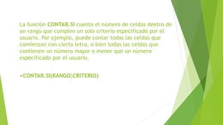 La función CONTAR.SI cuenta el número de celdas dentro de
un rango que cumplen un solo criterio especificado por el
usuario. Por ejemplo, puede contar todas las celdas que
comienzan con cierta letra, o bien todas las celdas que
contienen un número mayor o menor que un número
especificado por el usuario.
=CONTAR.SI(RANGO;CRITERIO)
 