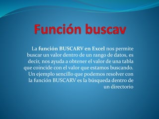 La función BUSCARV en Excel nos permite 
buscar un valor dentro de un rango de datos, es 
decir, nos ayuda a obtener el valor de una tabla 
que coincide con el valor que estamos buscando. 
Un ejemplo sencillo que podemos resolver con 
la función BUSCARV es la búsqueda dentro de 
un directorio 
 