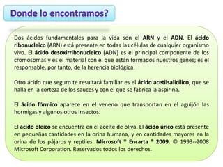 Dos ácidos fundamentales para la vida son el ARN y el ADN. El ácido
ribonucleico (ARN) está presente en todas las células de cualquier organismo
vivo. El ácido desoxirribonucleico (ADN) es el principal componente de los
cromosomas y es el material con el que están formados nuestros genes; es el
responsable, por tanto, de la herencia biológica.
Otro ácido que seguro te resultará familiar es el ácido acetilsalicílico, que se
halla en la corteza de los sauces y con el que se fabrica la aspirina.
El ácido fórmico aparece en el veneno que transportan en el aguijón las
hormigas y algunos otros insectos.
El ácido oleico se encuentra en el aceite de oliva. El ácido úrico está presente
en pequeñas cantidades en la orina humana, y en cantidades mayores en la
orina de los pájaros y reptiles. Microsoft ® Encarta ® 2009. © 1993--2008
Microsoft Corporation. Reservados todos los derechos.

 