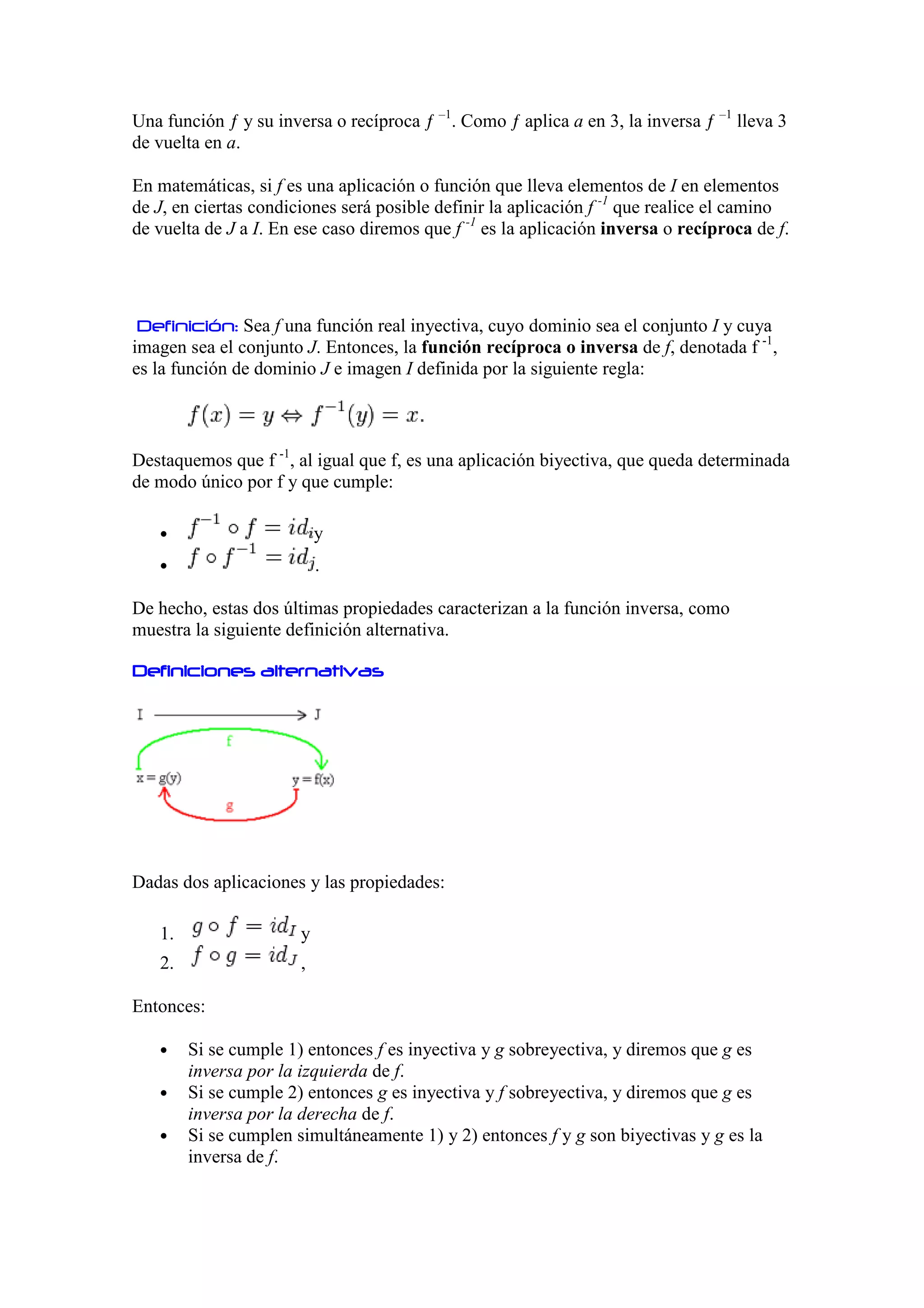Una función ƒ y su inversa o recíproca ƒ –1. Como ƒ aplica a en 3, la inversa ƒ –1 lleva 3
de vuelta en a.

En matemáticas, si f es una aplicación o función que lleva elementos de I en elementos
de J, en ciertas condiciones será posible definir la aplicación f -1 que realice el camino
de vuelta de J a I. En ese caso diremos que f -1 es la aplicación inversa o recíproca de f.




 Definición: Sea f una función real inyectiva, cuyo dominio sea el conjunto I y cuya
imagen sea el conjunto J. Entonces, la función recíproca o inversa de f, denotada f -1,
es la función de dominio J e imagen I definida por la siguiente regla:



Destaquemos que f -1, al igual que f, es una aplicación biyectiva, que queda determinada
de modo único por f y que cumple:

   •                       y
   •                       .

De hecho, estas dos últimas propiedades caracterizan a la función inversa, como
muestra la siguiente definición alternativa.

Definiciones alternativas




Dadas dos aplicaciones y las propiedades:

   1.                  y
   2.                  ,

Entonces:

   •    Si se cumple 1) entonces f es inyectiva y g sobreyectiva, y diremos que g es
        inversa por la izquierda de f.
   •    Si se cumple 2) entonces g es inyectiva y f sobreyectiva, y diremos que g es
        inversa por la derecha de f.
   •    Si se cumplen simultáneamente 1) y 2) entonces f y g son biyectivas y g es la
        inversa de f.
 