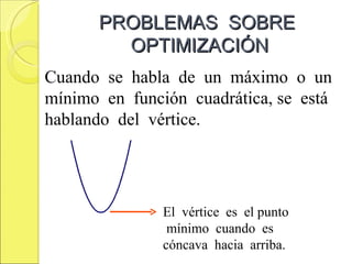 PROBLEMAS SOBRE
        OPTIMIZACIÓN
Cuando se habla de un máximo o un
mínimo en función cuadrática, se está
hablando del vértice.




               El vértice es el punto
                mínimo cuando es
               cóncava hacia arriba.
 