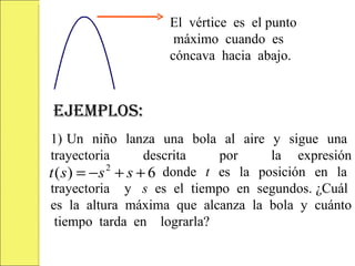 El vértice es el punto
                    máximo cuando es
                   cóncava hacia abajo.



EJEMPLOS:
1) Un niño lanza una bola al aire y sigue una
trayectoria       descrita  por     la expresión
t ( s ) = −s + s +
            2
tetyetetetyeteyey 6 donde t es la posición en la
trayectoria y s es el tiempo en segundos. ¿Cuál
es la altura máxima que alcanza la bola y cuánto
  tiempo tarda en lograrla?
 