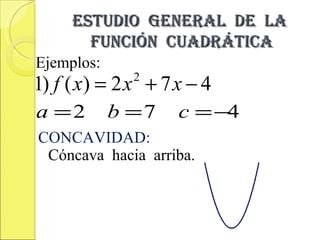 ESTUDIO GENERAL DE LA
       FUNCIÓN CUADRÁTICA
Ejemplos:
1) f ( x) = 2 x + 7 x − 4
              2


a =2        b =7    c = −4
CONCAVIDAD:
 Cóncava hacia arriba.
 