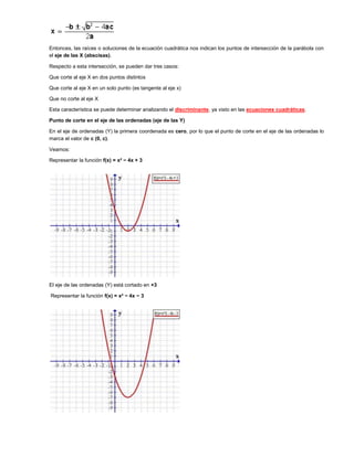 Entonces, las raíces o soluciones de la ecuación cuadrática nos indican los puntos de intersección de la parábola con
el eje de las X (abscisas).

Respecto a esta intersección, se pueden dar tres casos:

Que corte al eje X en dos puntos distintos

Que corte al eje X en un solo punto (es tangente al eje x)

Que no corte al eje X

Esta característica se puede determinar analizando el discriminante, ya visto en las ecuaciones cuadráticas.

Punto de corte en el eje de las ordenadas (eje de las Y)

En el eje de ordenadas (Y) la primera coordenada es cero, por lo que el punto de corte en el eje de las ordenadas lo
marca el valor de c (0, c).

Veamos:

Representar la función f(x) = x² − 4x + 3




El eje de las ordenadas (Y) está cortado en +3

Representar la función f(x) = x² − 4x − 3
 