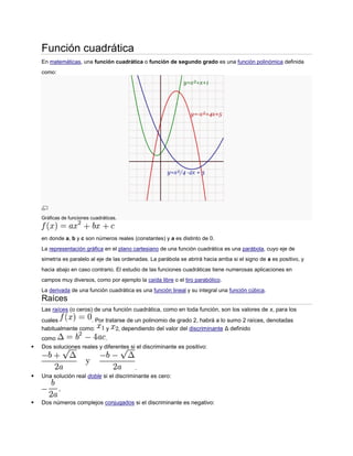 Función cuadrática
    En matemáticas, una función cuadrática o función de segundo grado es una función polinómica definida
    como:




    Gráficas de funciones cuadráticas.



    en donde a, b y c son números reales (constantes) y a es distinto de 0.
    La representación gráfica en el plano cartesiano de una función cuadrática es una parábola, cuyo eje de
    simetría es paralelo al eje de las ordenadas. La parábola se abrirá hacia arriba si el signo de a es positivo, y
    hacia abajo en caso contrario. El estudio de las funciones cuadráticas tiene numerosas aplicaciones en
    campos muy diversos, como por ejemplo la caída libre o el tiro parabólico.
    La derivada de una función cuadrática es una función lineal y su integral una función cúbica.
    Raíces
    Las raíces (o ceros) de una función cuadrática, como en toda función, son los valores de x, para los
    cuales           . Por tratarse de un polinomio de grado 2, habrá a lo sumo 2 raíces, denotadas
    habitualmente como:    y     , dependiendo del valor del discriminante Δ definido
    como                     .
   Dos soluciones reales y diferentes si el discriminante es positivo:


                                          .
   Una solución real doble si el discriminante es cero:



   Dos números complejos conjugados si el discriminante es negativo:
 