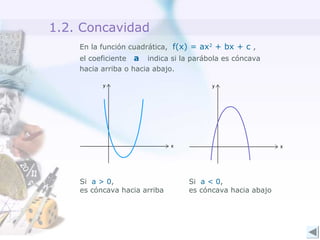 1.2. Concavidad
En la función cuadrática, f(x) = ax2
+ bx + c ,
el coeficiente a indica si la parábola es cóncava
hacia arriba o hacia abajo.
Si a > 0,
es cóncava hacia arriba
Si a < 0,
es cóncava hacia abajo
 