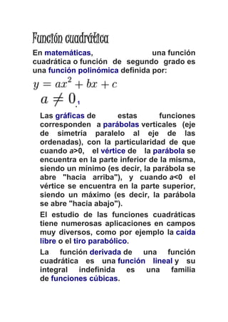 Función cuadrática 
En matemáticas, una función 
cuadrática o función de segundo grado es 
una función polinómica definida por: 
.1 
Las gráficas de estas funciones 
corresponden a parábolas verticales (eje 
de simetría paralelo al eje de las 
ordenadas), con la particularidad de que 
cuando a>0, el vértice de la parábola se 
encuentra en la parte inferior de la misma, 
siendo un mínimo (es decir, la parábola se 
abre "hacia arriba"), y cuando a<0 el 
vértice se encuentra en la parte superior, 
siendo un máximo (es decir, la parábola 
se abre "hacia abajo"). 
El estudio de las funciones cuadráticas 
tiene numerosas aplicaciones en campos 
muy diversos, como por ejemplo la caída 
libre o el tiro parabólico. 
La función derivada de una función 
cuadrática es una función lineal y su 
integral indefinida es una familia 
de funciones cúbicas. 
 