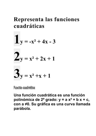 Representa las funciones 
cuadráticas 
1y = -x² + 4x - 3 
2y = x² + 2x + 1 
3y = x² +x + 1 
Función cuadrática 
Una función cuadrática es una función 
polinómica de 2º grado: y = a x² + b x + c, 
con a ≠0. Su gráfica es una curva llamada 
parábola. 
 