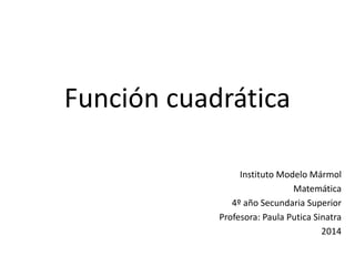 Función cuadrática 
Instituto Modelo Mármol 
Matemática 
4º año Secundaria Superior 
Profesora: Paula Putica Sinatra 
2014 
 