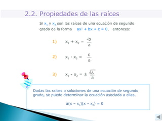 2.2. Propiedades de las raíces
Si x1 y x2 son las raíces de una ecuación de segundo
grado de la forma ax2
+ bx + c = 0, entonces:
-b
a
x1 + x2 =
c
a
x1 · x2 =
Δ
a
x1 - x2 = ±
1)
2)
3)
Dadas las raíces o soluciones de una ecuación de segundo
grado, se puede determinar la ecuación asociada a ellas.
a(x – x1)(x – x2) = 0
 