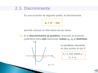 En una ecuación de segundo grado, el discriminante
Δ = b2
- 4ac
a) Si el discriminante es positivo, entonces la ecuación
cuadrática tiene dos soluciones reales x1, x2 y distintas.
La parábola intersecta
en dos puntos al eje X.
Δ > 0
2.3. Discriminante
permite conocer la naturaleza de las raíces.
x1, x2 son reales y
x1 ≠ x2
x2
x1
 