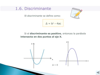El discriminante se define como:
Δ = b2
- 4ac
Si el discriminante es positivo, entonces la parábola
intersecta en dos puntos al eje X.
Δ > 0
1.6. Discriminante
 