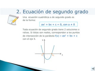 x2
x1
2. Ecuación de segundo grado
Una ecuación cuadrática o de segundo grado es
de la forma:
ax2
+ bx + c = 0, con a ≠ 0
Toda ecuación de segundo grado tiene 2 soluciones o
raíces. Si éstas son reales, corresponden a los puntos
de intersección de la parábola f(x) = ax2
+ bx + c
con el eje X.
 