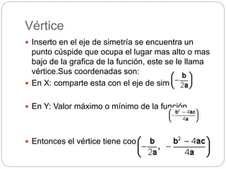 Vértice
 Inserto en el eje de simetría se encuentra un
punto cúspide que ocupa el lugar mas alto o mas
bajo de la grafica de la función, este se le llama
vértice.Sus coordenadas son:
 En X: comparte esta con el eje de simetria
 En Y: Valor máximo o mínimo de la función.
 Entonces el vértice tiene coordenadas:
 