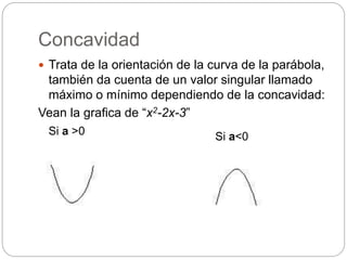 Concavidad
 Trata de la orientación de la curva de la parábola,
también da cuenta de un valor singular llamado
máximo o mínimo dependiendo de la concavidad:
Vean la grafica de “x2-2x-3”
Si a >0 Si a<0
 