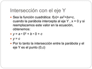 Intersección con el eje Y
 Sea la función cuadrática: f(x)= ax2+bx+c,
cuando la parábola intercepta al eje Y , x = 0 y si
reemplazamos este valor en la ecuación,
obtenemos:
 y = a • 02 + b • 0 + c
 y = c
 Por lo tanto la intersección entre la parábola y el
eje Y es el punto (0,c)
 